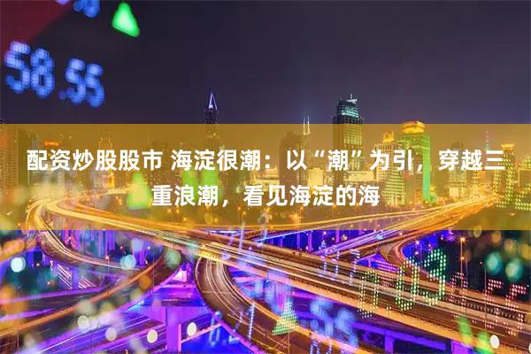 配资炒股股市 海淀很潮：以“潮”为引，穿越三重浪潮，看见海淀的海