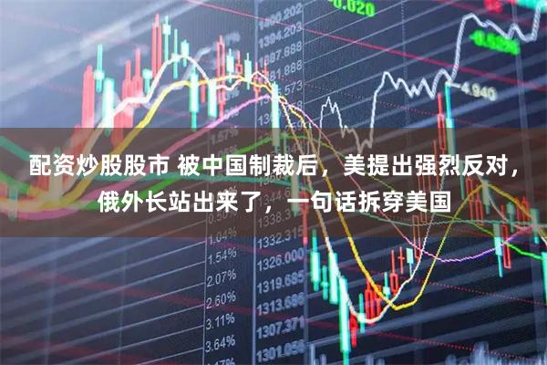 配资炒股股市 被中国制裁后，美提出强烈反对，俄外长站出来了，一句话拆穿美国