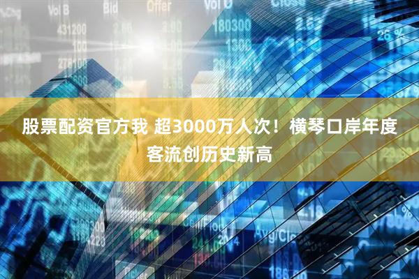 股票配资官方我 超3000万人次！横琴口岸年度客流创历史新高