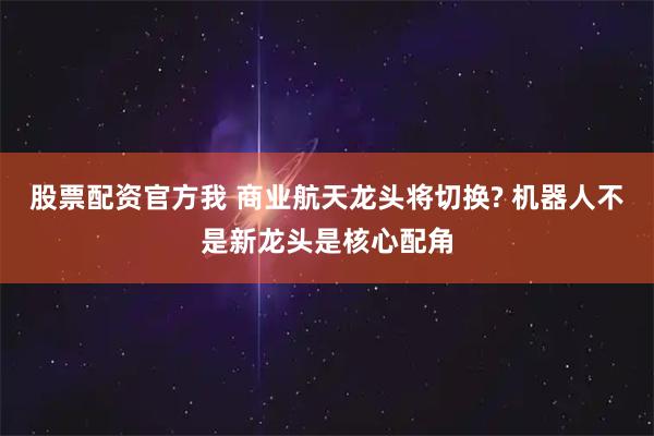 股票配资官方我 商业航天龙头将切换? 机器人不是新龙头是核心配角