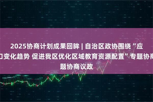 2025协商计划成果回眸 | 自治区政协围绕“应对人口变化趋势 促进我区优化区域教育资源配置”专题协商议政