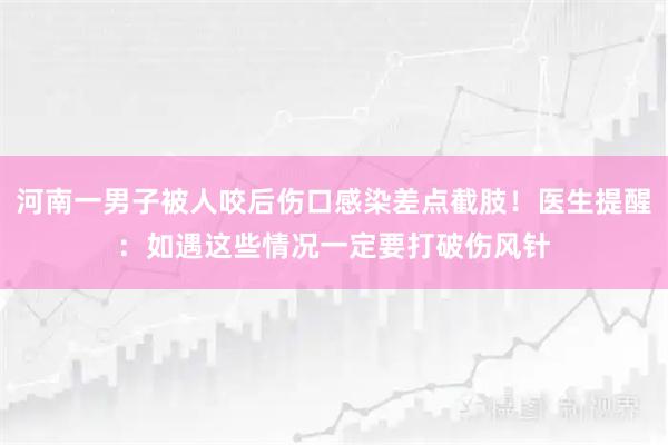 河南一男子被人咬后伤口感染差点截肢！医生提醒：如遇这些情况一定要打破伤风针