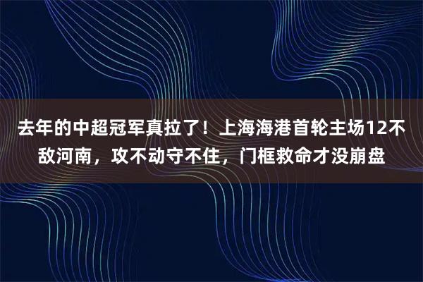 去年的中超冠军真拉了！上海海港首轮主场12不敌河南，攻不动守不住，门框救命才没崩盘