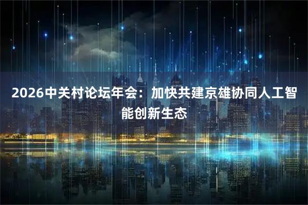 2026中关村论坛年会:加快共建京雄协同人工智能创新生态
