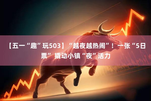 【五一“趣”玩503】“越夜越热闹”！一张“5日票” 撬动小镇“夜”活力