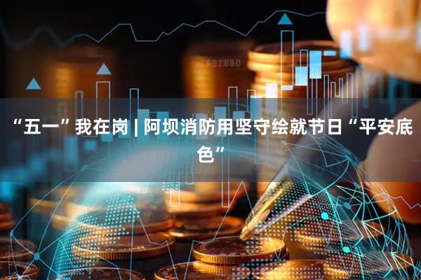 “五一”我在岗 | 阿坝消防用坚守绘就节日“平安底色”
