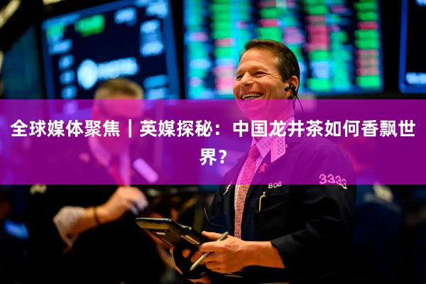 全球媒体聚焦｜英媒探秘：中国龙井茶如何香飘世界？