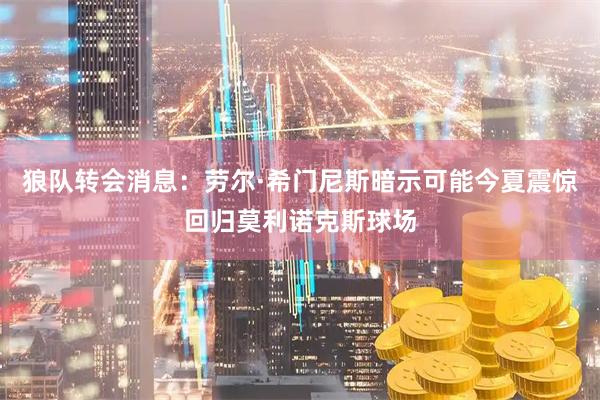 狼队转会消息：劳尔·希门尼斯暗示可能今夏震惊回归莫利诺克斯球场