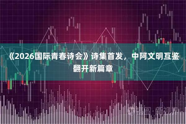 《2026国际青春诗会》诗集首发，中阿文明互鉴翻开新篇章