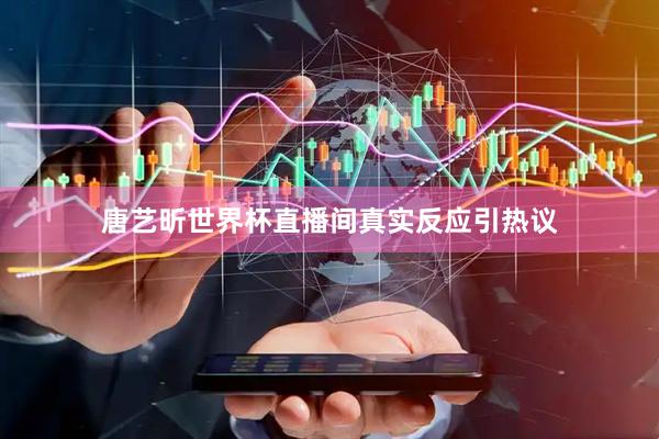 唐艺昕世界杯直播间真实反应引热议