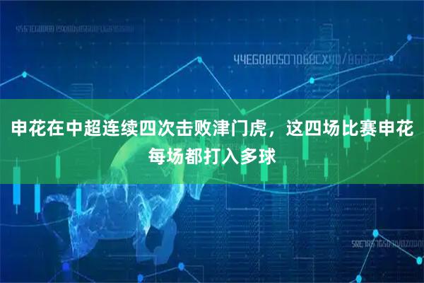申花在中超连续四次击败津门虎，这四场比赛申花每场都打入多球
