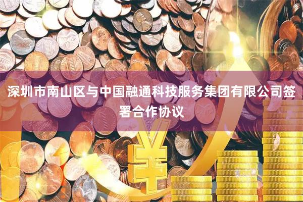 深圳市南山区与中国融通科技服务集团有限公司签署合作协议
