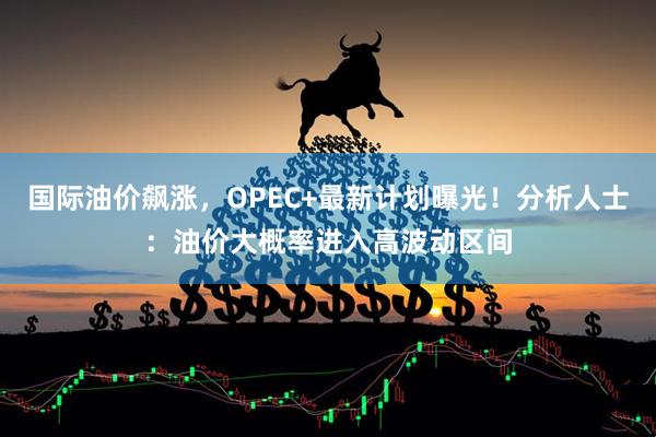 国际油价飙涨，OPEC+最新计划曝光！分析人士：油价大概率进入高波动区间