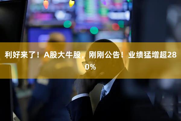 利好来了！A股大牛股，刚刚公告！业绩猛增超280%