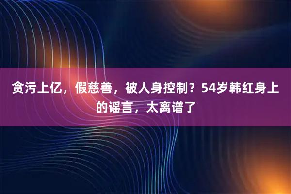 贪污上亿，假慈善，被人身控制？54岁韩红身上的谣言，太离谱了