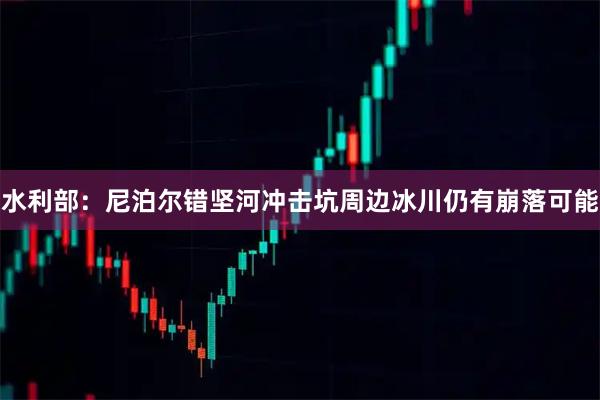 水利部：尼泊尔错坚河冲击坑周边冰川仍有崩落可能