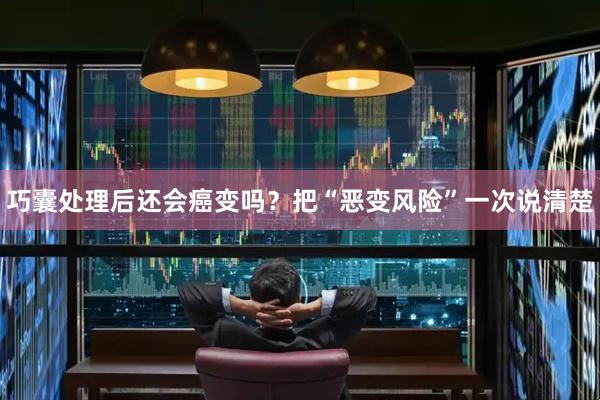 巧囊处理后还会癌变吗？把“恶变风险”一次说清楚